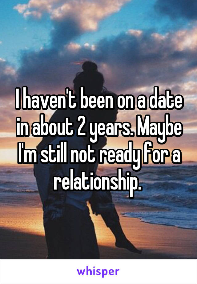 I haven't been on a date in about 2 years. Maybe I'm still not ready for a relationship. 