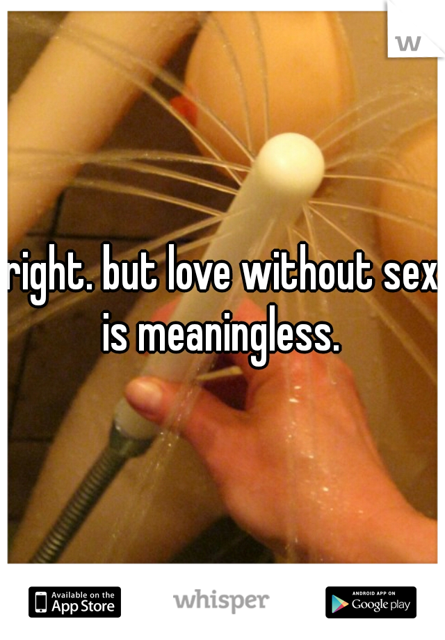 right. but love without sex is meaningless. 