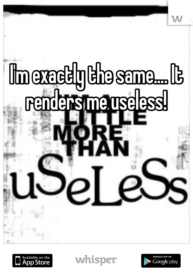 I'm exactly the same.... It renders me useless! 