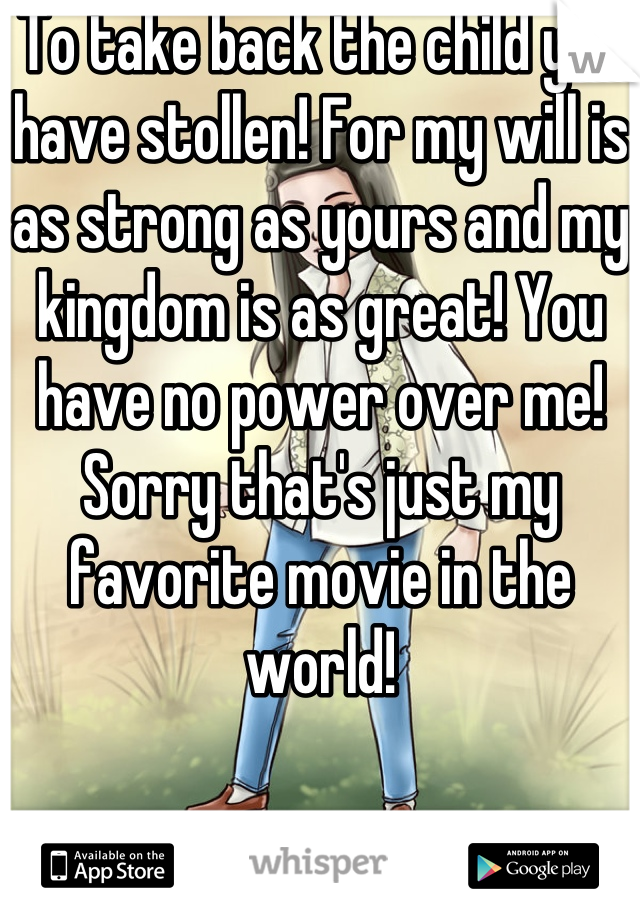To take back the child you have stollen! For my will is as strong as yours and my kingdom is as great! You have no power over me! Sorry that's just my favorite movie in the world!