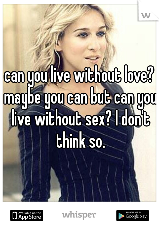 can you live without love? maybe you can but can you live without sex? I don't think so.