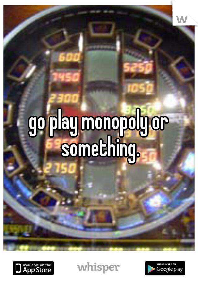 go play monopoly or something.