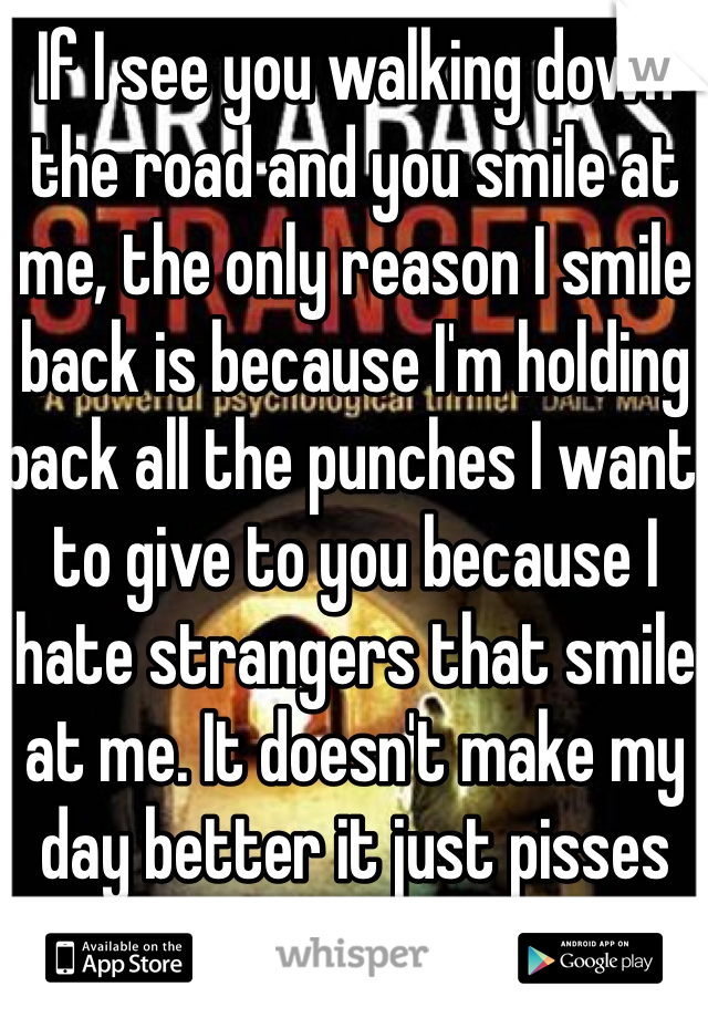 If I see you walking down the road and you smile at me, the only reason I smile back is because I'm holding back all the punches I want to give to you because I hate strangers that smile at me. It doesn't make my day better it just pisses me off. 