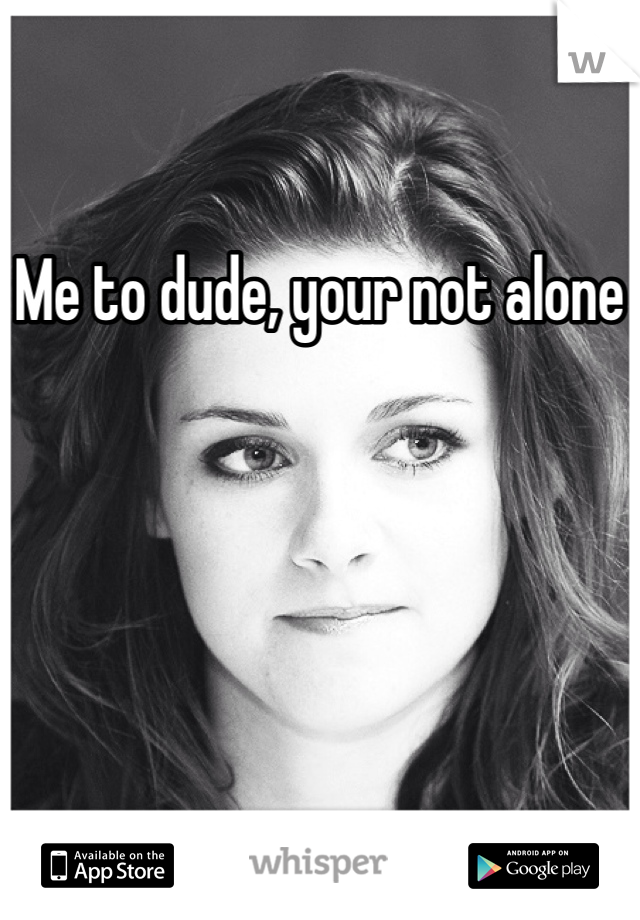 Me to dude, your not alone