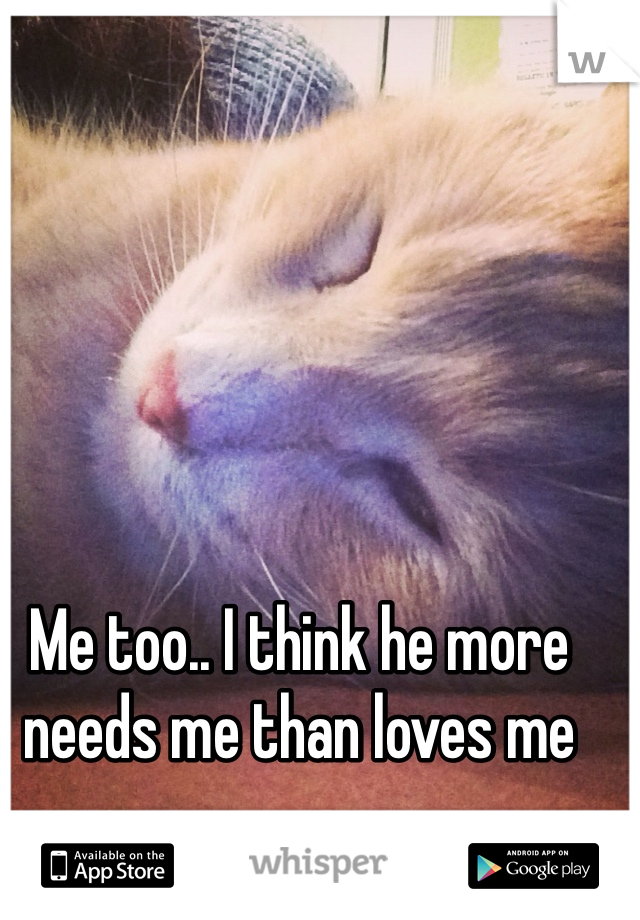 Me too.. I think he more needs me than loves me 