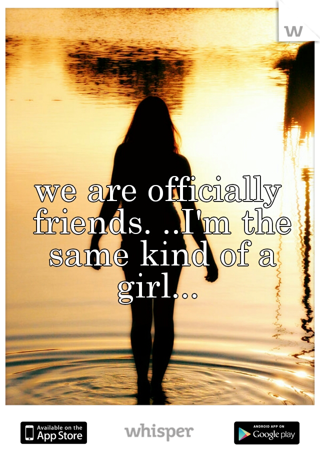we are officially friends. ..I'm the same kind of a girl... 