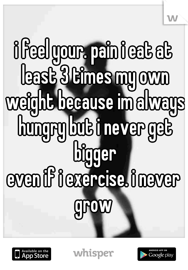 i feel your. pain i eat at least 3 times my own weight because im always hungry but i never get bigger
even if i exercise. i never grow 