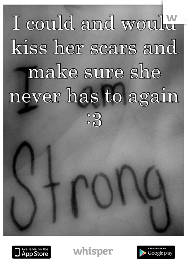 I could and would kiss her scars and make sure she never has to again :3