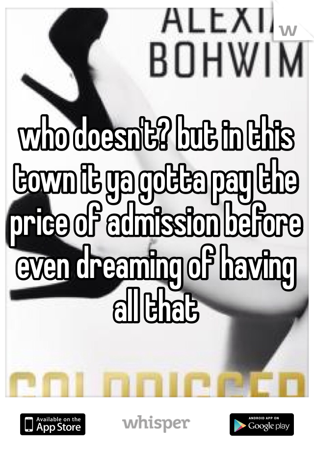 who doesn't? but in this town it ya gotta pay the price of admission before even dreaming of having all that 