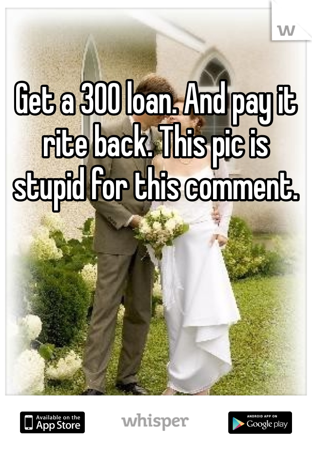 Get a 300 loan. And pay it rite back. This pic is stupid for this comment.