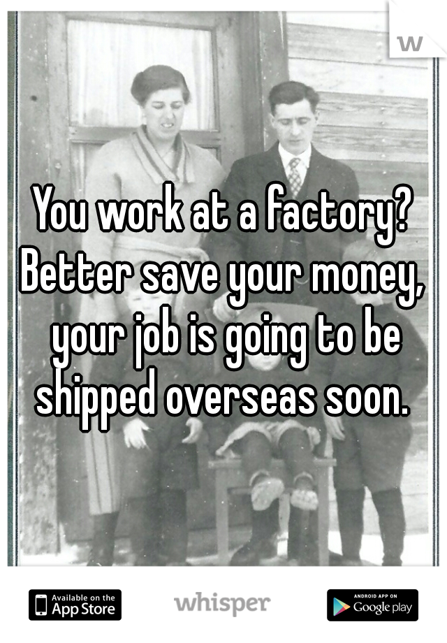You work at a factory? Better save your money,  your job is going to be shipped overseas soon. 