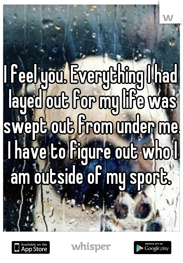 I feel you. Everything I had layed out for my life was swept out from under me. I have to figure out who I am outside of my sport. 
