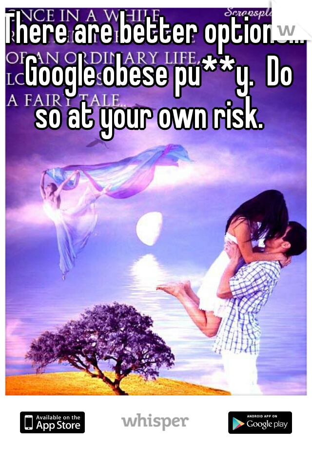 There are better options...  Google obese pu**y.  Do so at your own risk.  