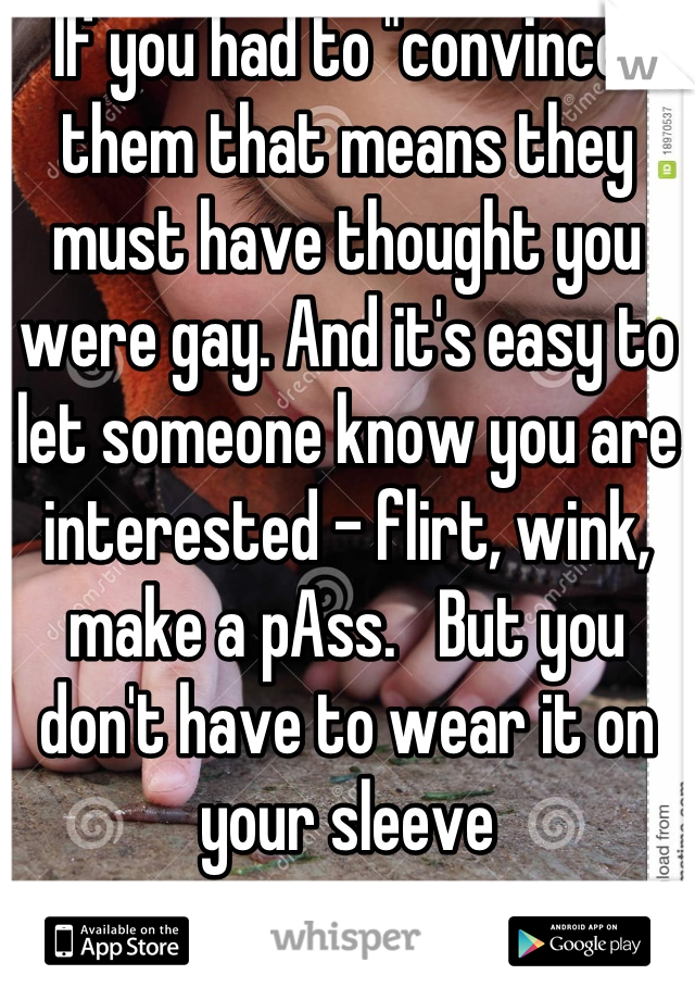 If you had to "convince" them that means they must have thought you were gay. And it's easy to let someone know you are interested - flirt, wink, make a pAss.   But you don't have to wear it on your sleeve