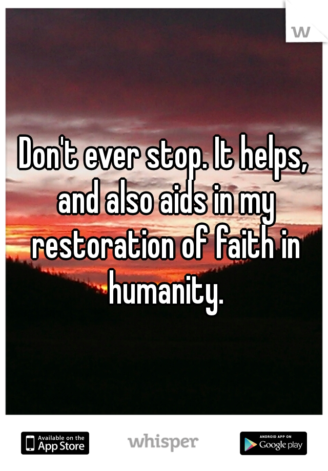 Don't ever stop. It helps, and also aids in my restoration of faith in humanity.