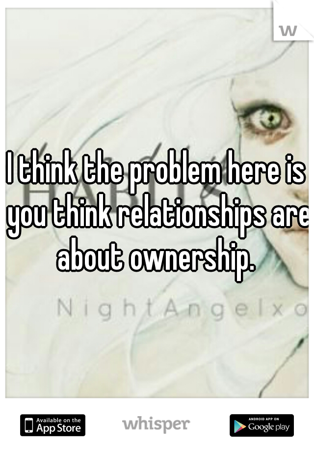 I think the problem here is you think relationships are about ownership. 