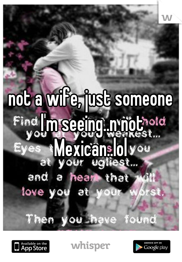 not a wife, just someone I'm seeing..n not Mexican..lol 