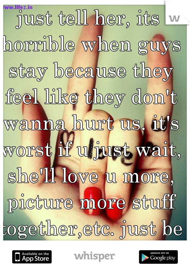 just tell her, its horrible when guys stay because they feel like they don't wanna hurt us. it's worst if u just wait, she'll love u more, picture more stuff together,etc. just be straight up