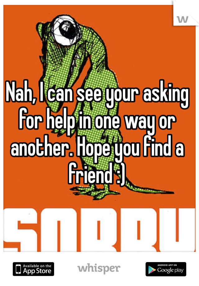 Nah, I can see your asking for help in one way or another. Hope you find a friend :) 