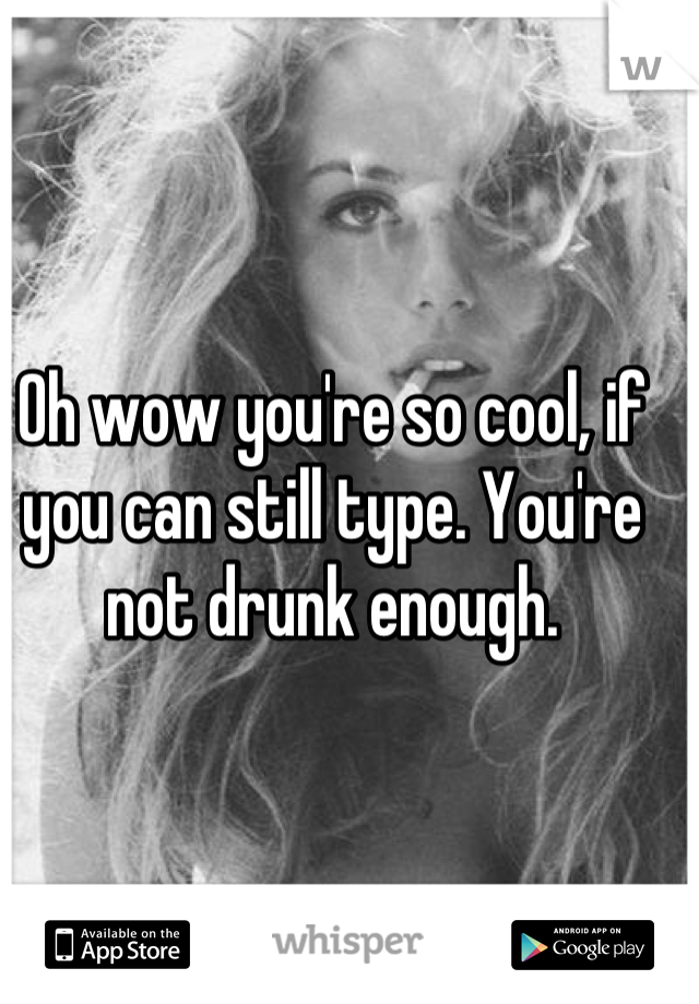 Oh wow you're so cool, if you can still type. You're not drunk enough.