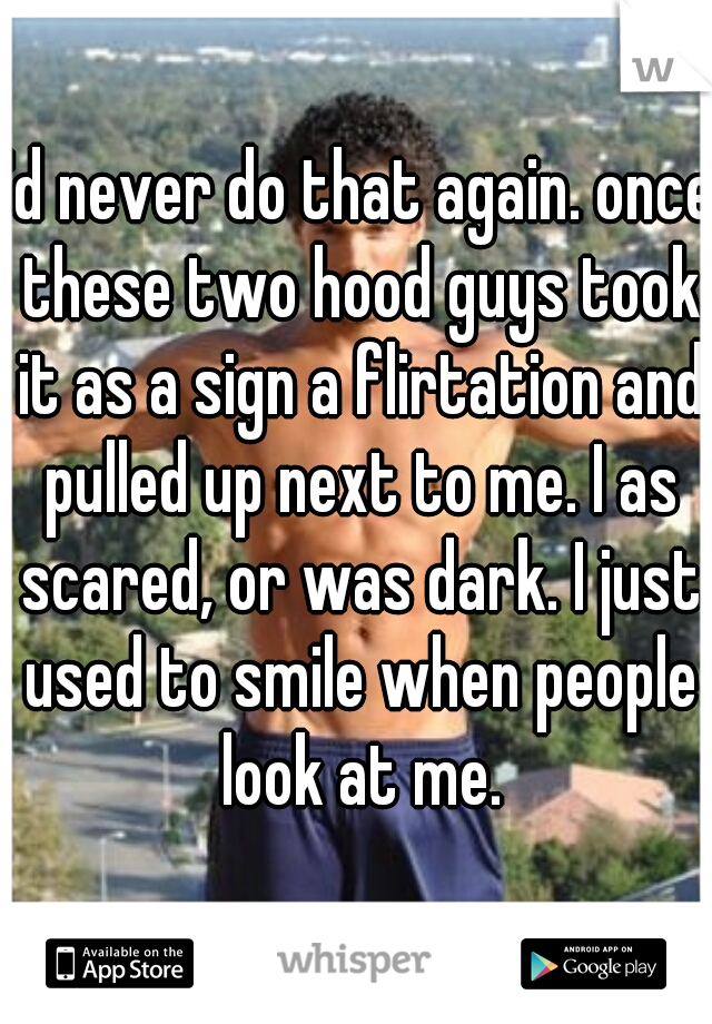 I'd never do that again. once these two hood guys took it as a sign a flirtation and pulled up next to me. I as scared, or was dark. I just used to smile when people look at me.