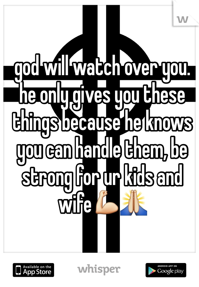 god will watch over you.
he only gives you these things because he knows you can handle them, be strong for ur kids and wife💪🙏