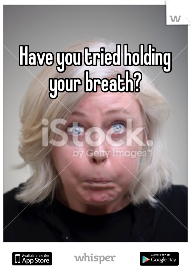 Have you tried holding your breath?