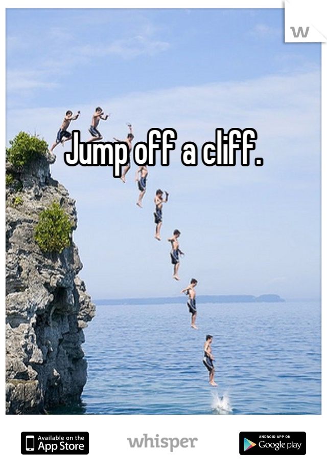 Jump off a cliff.