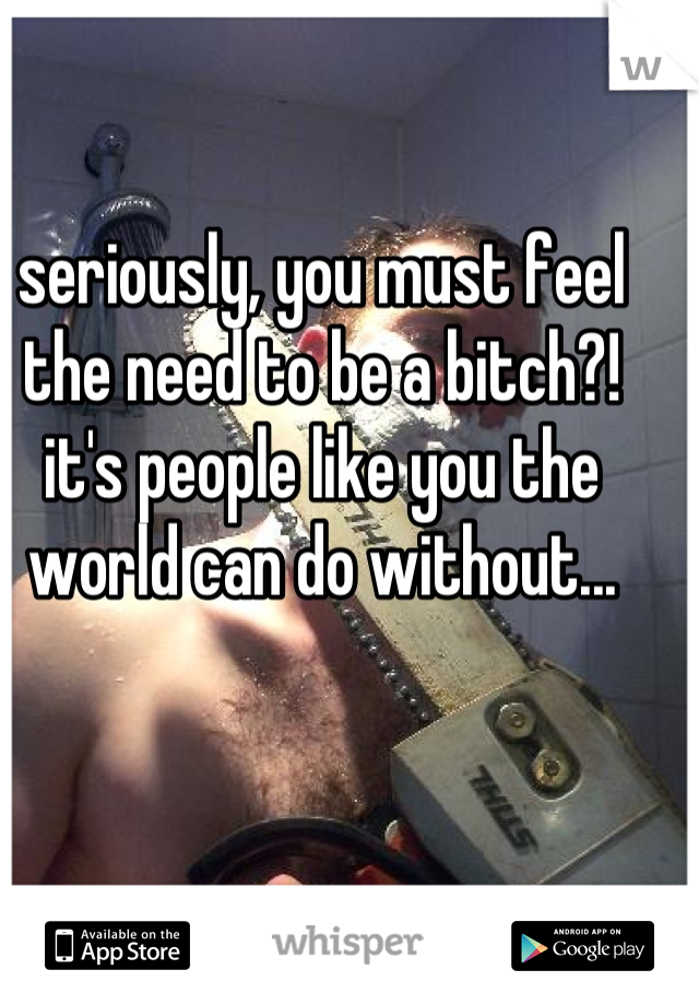 seriously, you must feel the need to be a bitch?! it's people like you the world can do without...