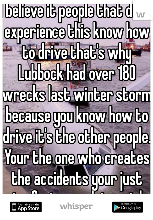 I believe it people that don't experience this know how to drive that's why Lubbock had over 180 wrecks last winter storm because you know how to drive it's the other people. Your the one who creates the accidents your just going fast enough to not be in them. 