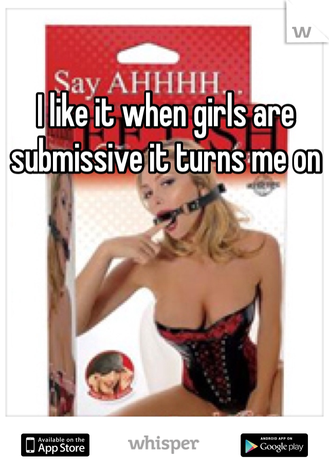 I like it when girls are submissive it turns me on