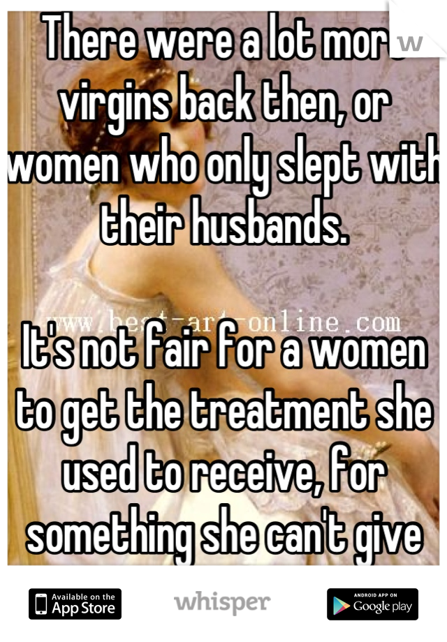 There were a lot more virgins back then, or women who only slept with their husbands. 

It's not fair for a women to get the treatment she used to receive, for something she can't give anymore.