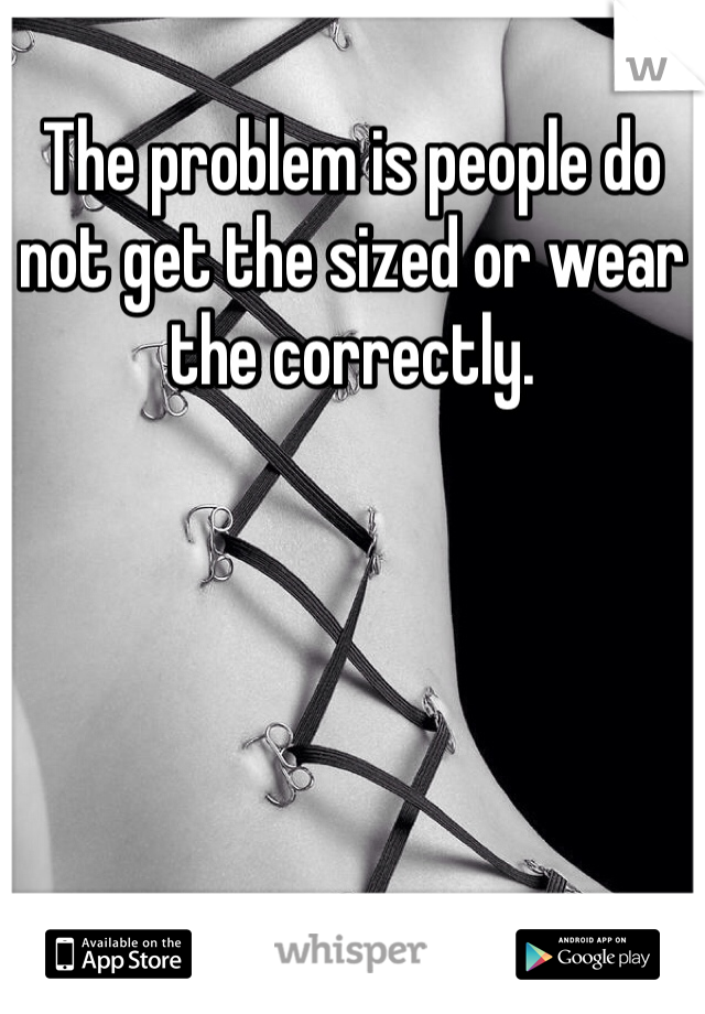 The problem is people do not get the sized or wear the correctly.