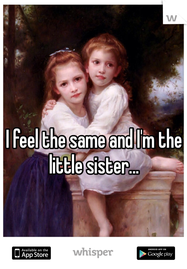 I feel the same and I'm the little sister...