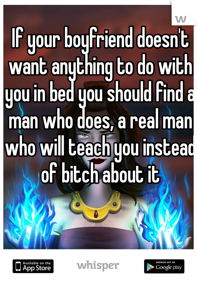 If your boyfriend doesn't want anything to do with you in bed you should find a man who does, a real man who will teach you instead of bitch about it