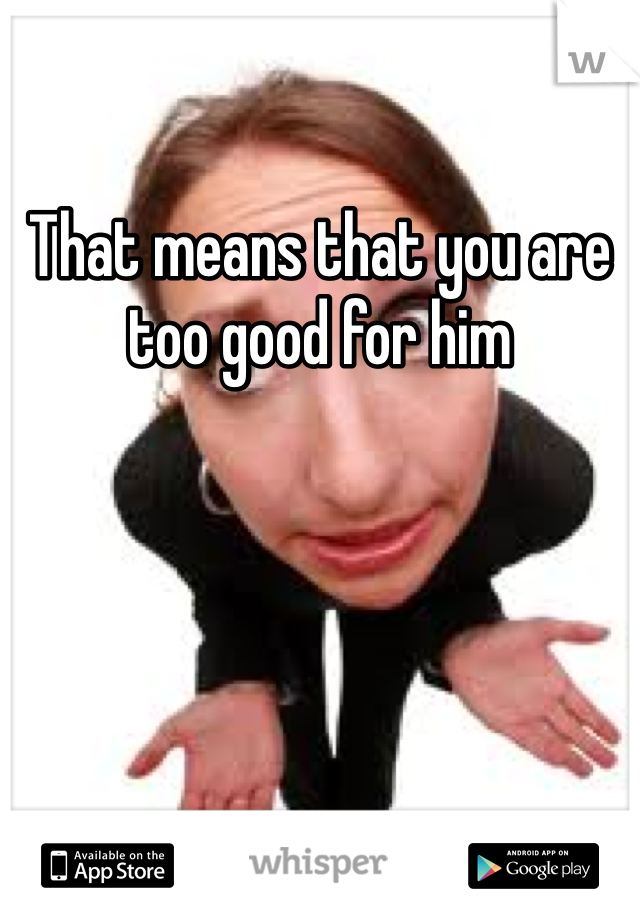 That means that you are too good for him