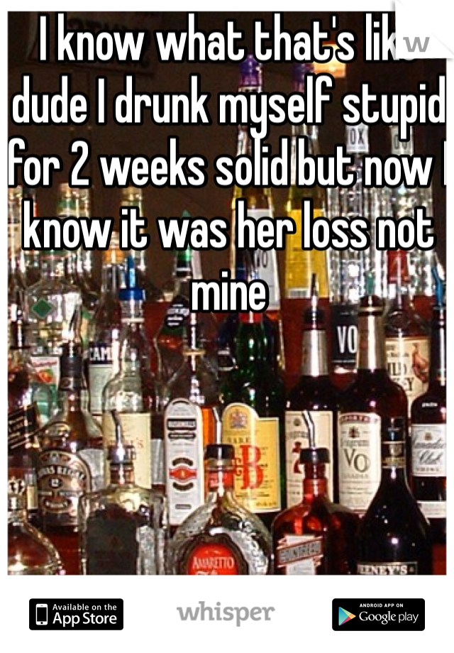 I know what that's like dude I drunk myself stupid for 2 weeks solid but now I know it was her loss not mine