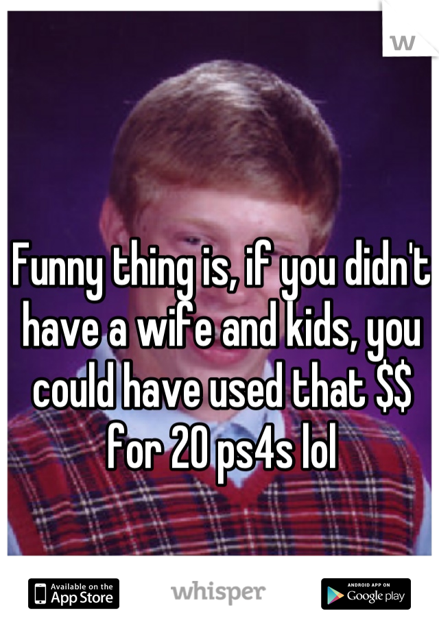 Funny thing is, if you didn't have a wife and kids, you could have used that $$ for 20 ps4s lol
