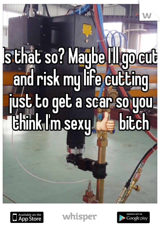 Is that so? Maybe I'll go cut and risk my life cutting just to get a scar so you think I'm sexy 👍 bitch
