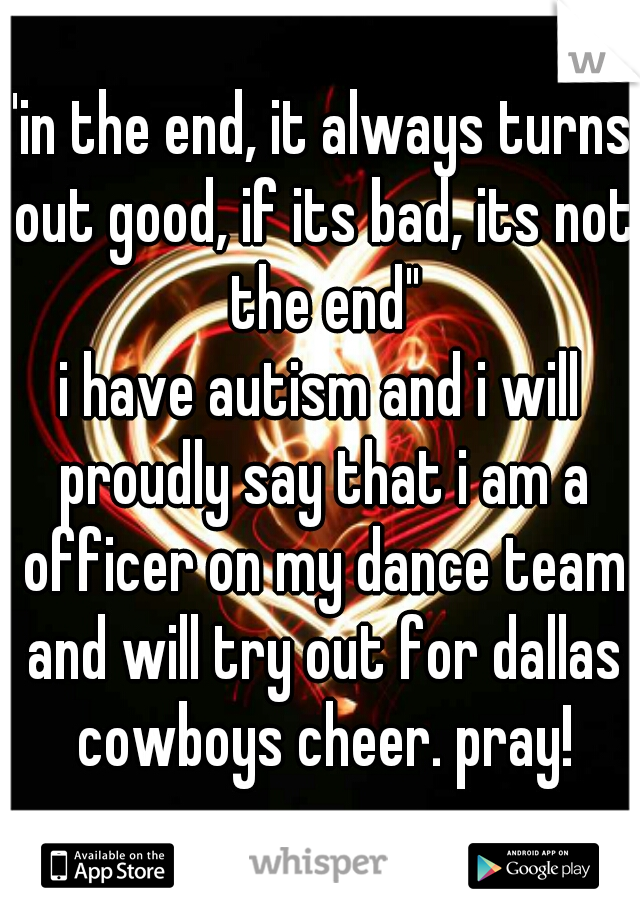 "in the end, it always turns out good, if its bad, its not the end"
i have autism and i will proudly say that i am a officer on my dance team and will try out for dallas cowboys cheer. pray!