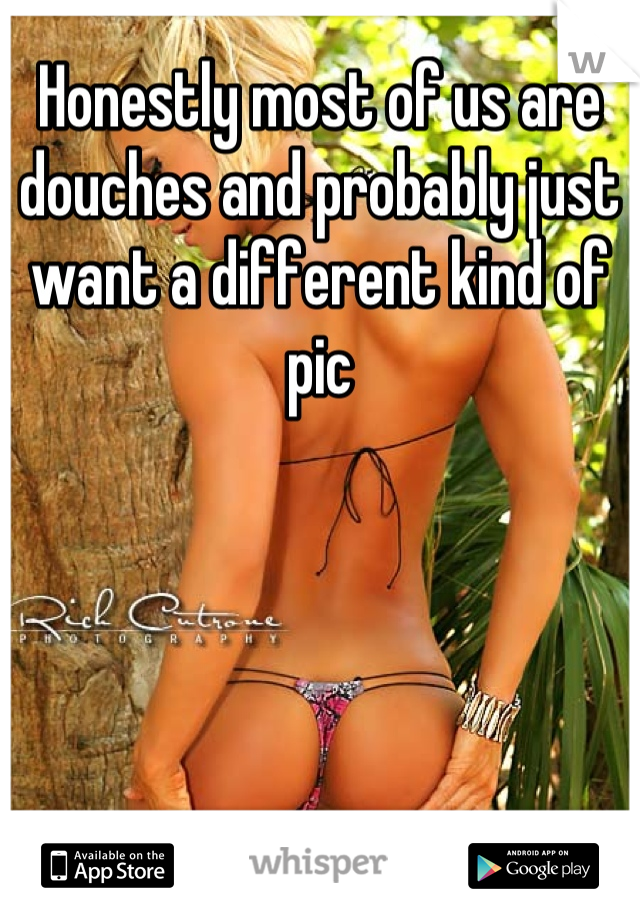 Honestly most of us are douches and probably just want a different kind of pic