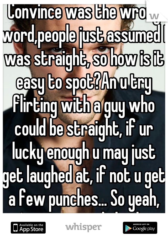 Convince was the wrong word,people just assumed I was straight, so how is it easy to spot?An u try flirting with a guy who could be straight, if ur lucky enough u may just get laughed at, if not u get a few punches... So yeah, it's saves people bother