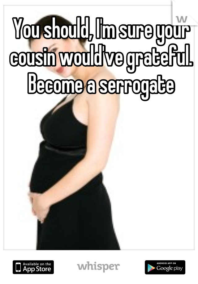 You should, I'm sure your cousin would've grateful. Become a serrogate