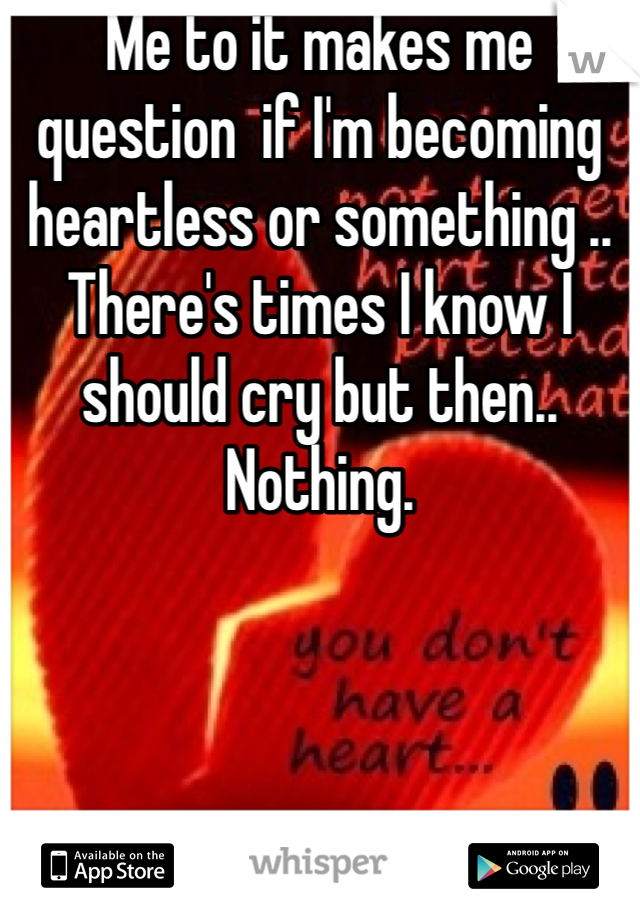 Me to it makes me question  if I'm becoming heartless or something .. There's times I know I should cry but then.. Nothing.
