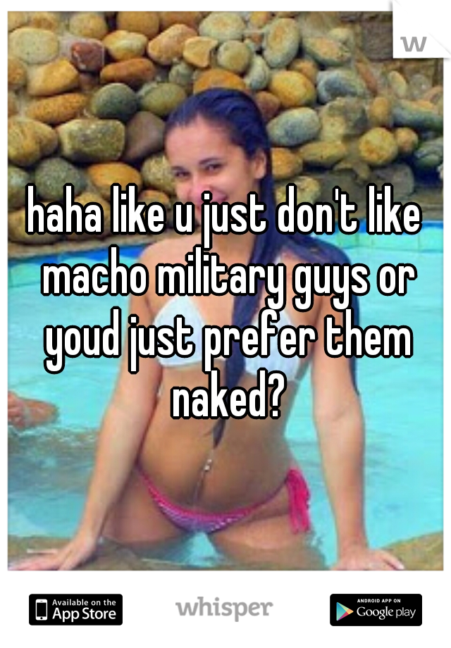 haha like u just don't like macho military guys or youd just prefer them naked?