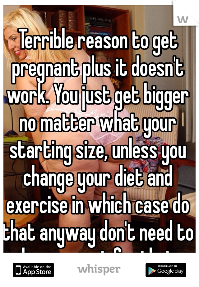 Terrible reason to get pregnant plus it doesn't work. You just get bigger no matter what your starting size, unless you change your diet and exercise in which case do that anyway don't need to be pregnant for that
