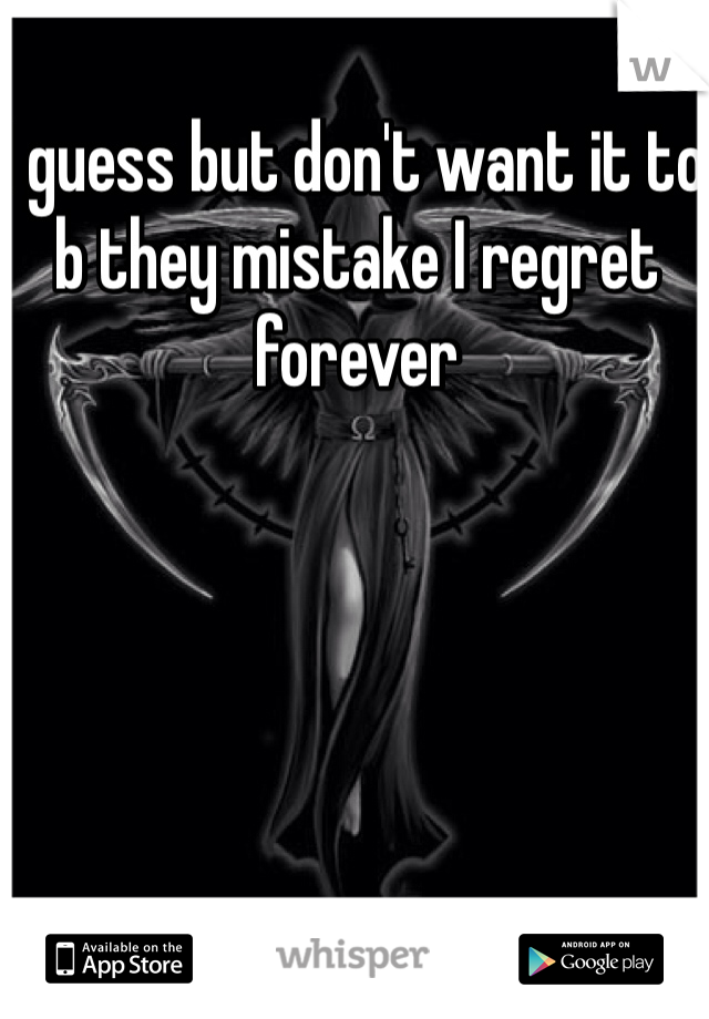 I guess but don't want it to b they mistake I regret forever
