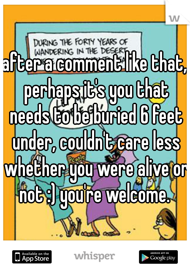 after a comment like that, perhaps it's you that needs to be buried 6 feet under, couldn't care less whether you were alive or not :) you're welcome. 