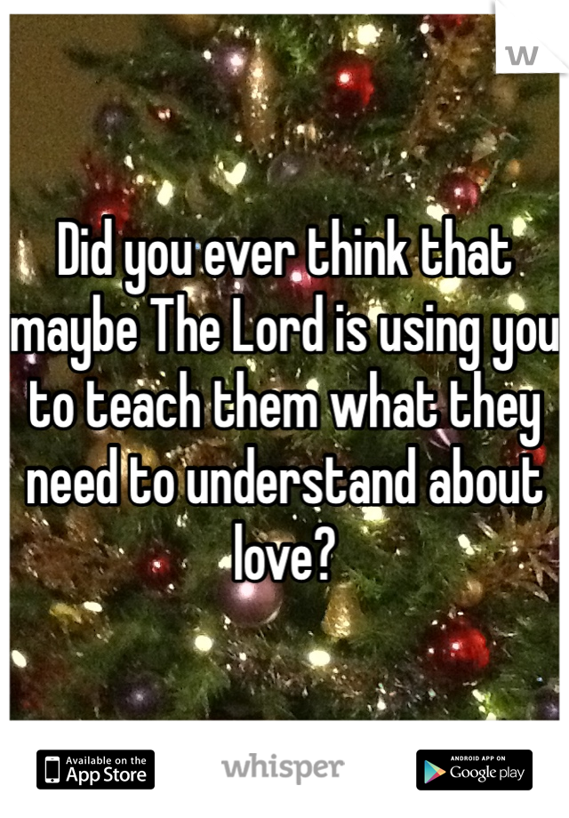 Did you ever think that maybe The Lord is using you to teach them what they need to understand about love?