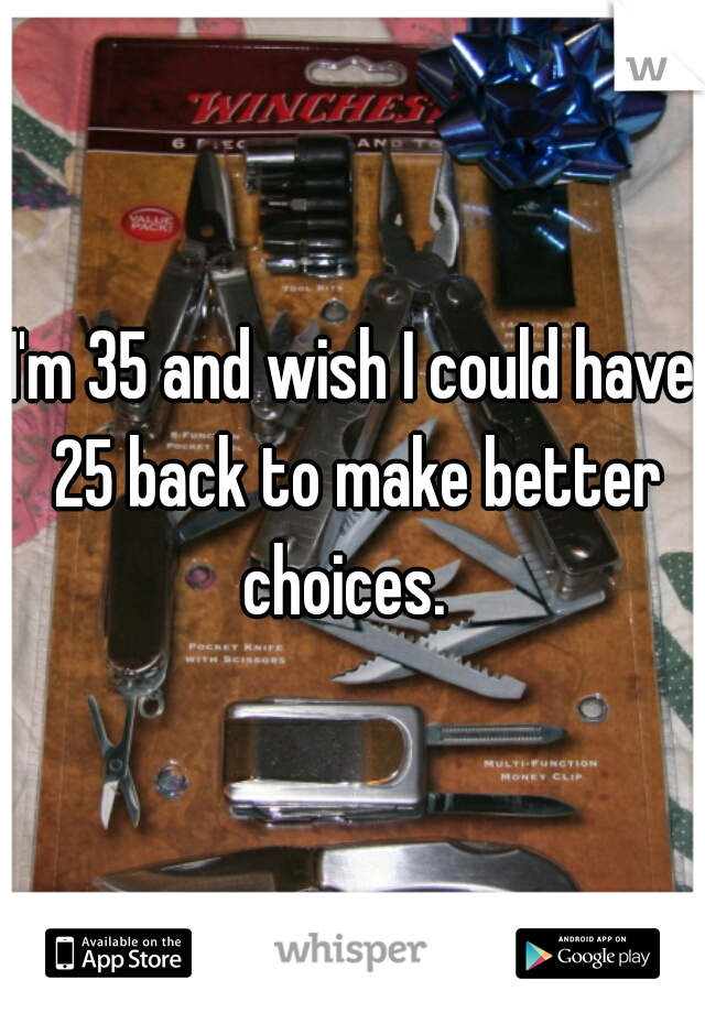 I'm 35 and wish I could have 25 back to make better choices.  